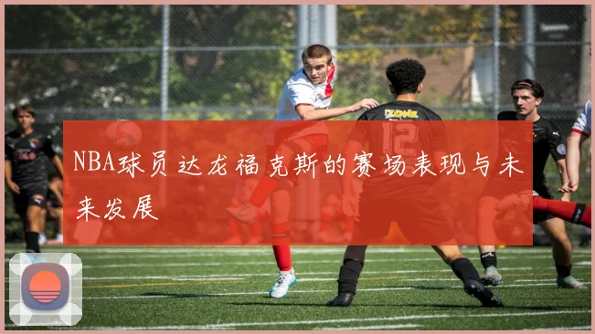 NBA球员达龙福克斯的赛场表现与未来发展