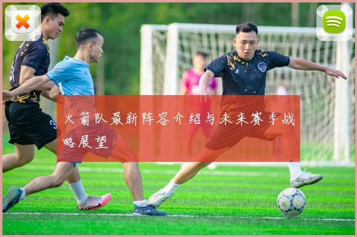 火箭队最新阵容介绍与未来赛季战略展望