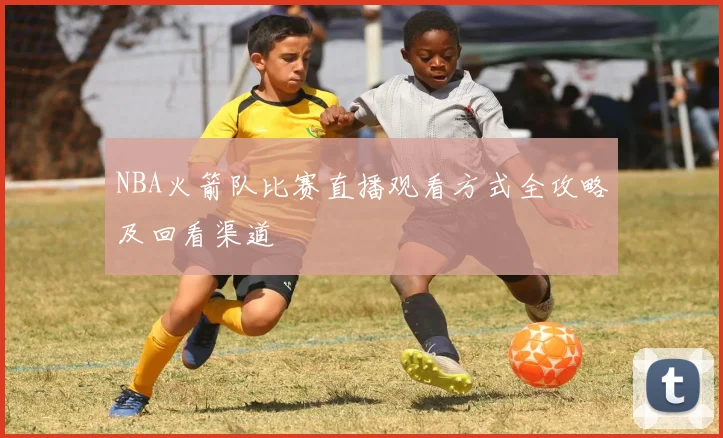 NBA火箭队比赛直播观看方式全攻略及回看渠道
