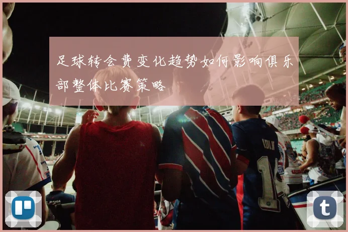 足球转会费变化趋势如何影响俱乐部整体比赛策略